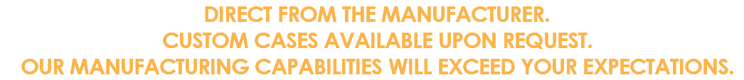 DIRECT FROM THE MANUFACTURER. CUSTOM CASES AVAILABLE UPON REQUEST. OUR MANUFACTURING CAPABILITIES WILL EXCEED YOUR EXPECTATIONS.